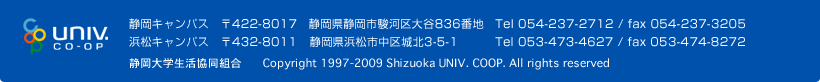 静岡キャンパス　〒422-8017　静岡県静岡市駿河区大谷836番地　Tel 054-237-2712 / fax 054-237-3205 浜松キャンパス　〒432-8011　静岡県浜松市中区城北3-5-1　Tel 053-473-4627 / fax 053-474-8272 静岡大学生活協同組合　Copyright 1997-2011 Shizuoka UNIV. COOP. All rights reserved 